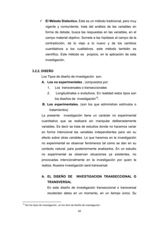 42
 El Método Dialectico. Este es un método tradicional, pero muy
vigente y contundente, trata del análisis de las variables en
forma de debate, busca las respuestas en las variables, en el
campo material objetivo. Somete a las hipótesis al campo de la
contradicción, de lo viejo a lo nuevo y de los cambios
cuantitativos a los cualitativos. este método también es
científico. Este método es propicio, en la aplicación de esta
investigación.
3.2.2. DISEÑO
Los Tipos de diseño de investigación son:
A. Los no experimentales , compuestos por:
1. Los transversales o transeccionales
2. Longitudinales o evolutivos. En realidad estos tipos son
los diseños de investigación15
.
B. Los experimentales, (son los que administran estímulos o
tratamientos)
La presente investigación tiene un carácter no experimental
cuantitativo que se realizará sin manipular deliberadamente
variables. Es decir se trata de estudios donde no hacemos variar
en forma intencional las variables independientes para ver su
efecto sobre otras variables. Lo que haremos en la investigación
no experimental es observar fenómenos tal como se dan en su
contexto natural, para posteriormente analizarlos. En un estudio
no experimental se observan situaciones ya existentes, no
provocadas intencionalmente en la investigación por quien la
realiza. Nuestra investigación será transversal.
A. EL DISEÑO DE INVESTIGACION TRANSECCIONAL O
TRANSVERSAL
En este diseño de investigación transeccional o transversal
recolectan datos en un momento, en un tiempo único. Su
15
Ver los tipos de investigación , en los ítem de diseño de investigación-
 