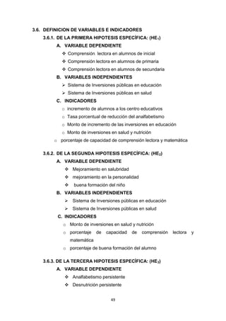 49
3.6. DEFINICION DE VARIABLES E INDICADORES
3.6.1. DE LA PRIMERA HIPOTESIS ESPECÍFICA: (HE1)
A. VARIABLE DEPENDIENTE
 Comprensión lectora en alumnos de inicial
 Comprensión lectora en alumnos de primaria
 Comprensión lectora en alumnos de secundaria
B. VARIABLES INDEPENDIENTES
 Sistema de Inversiones públicas en educación
 Sistema de Inversiones públicas en salud
C. INDICADORES
o incremento de alumnos a los centro educativos
o Tasa porcentual de reducción del analfabetismo
o Monto de incremento de las inversiones en educación
o Monto de inversiones en salud y nutrición
o porcentaje de capacidad de comprensión lectora y matemática
3.6.2. DE LA SEGUNDA HIPOTESIS ESPECÍFICA: (HE2)
A. VARIABLE DEPENDIENTE
 Mejoramiento en salubridad
 mejoramiento en la personalidad
 buena formación del niño
B. VARIABLES INDEPENDIENTES
 Sistema de Inversiones públicas en educación
 Sistema de Inversiones públicas en salud
C. INDICADORES
o Monto de inversiones en salud y nutrición
o porcentaje de capacidad de comprensión lectora y
matemática
o porcentaje de buena formación del alumno
3.6.3. DE LA TERCERA HIPOTESIS ESPECÍFICA: (HE3)
A. VARIABLE DEPENDIENTE
 Analfabetismo persistente
 Desnutrición persistente
 