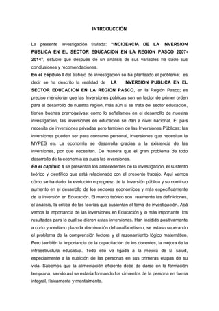 5
INTRODUCCIÓN
La presente investigación titulada: “INCIDENCIA DE LA INVERSION
PUBLICA EN EL SECTOR EDUCACION EN LA REGION PASCO 2007-
2014”, estudio que después de un análisis de sus variables ha dado sus
conclusiones y recomendaciones.
En el capítulo I del trabajo de investigación se ha planteado el problema; es
decir se ha descrito la realidad de LA INVERSION PUBLICA EN EL
SECTOR EDUCACION EN LA REGION PASCO, en la Región Pasco; es
preciso mencionar que las Inversiones públicas son un factor de primer orden
para el desarrollo de nuestra región, más aún si se trata del sector educación,
tienen buenas prerrogativas; como lo señalamos en el desarrollo de nuestra
investigación, las inversiones en educación se dan a nivel nacional. El país
necesita de inversiones privadas pero también de las Inversiones Públicas; las
inversiones pueden ser para consumo personal, inversiones que necesitan la
MYPES etc La economía se desarrolla gracias a la existencia de las
inversiones, por que necesitan. De manera que el gran problema de todo
desarrollo de la economía es pues las inversiones.
En el capítulo II se presentan los antecedentes de la investigación, el sustento
teórico y científico que está relacionado con el presente trabajo. Aquí vemos
cómo se ha dado la evolución o progreso de la Inversión pública y su continuo
aumento en el desarrollo de los sectores económicos y más específicamente
de la inversión en Educación. El marco teórico son realmente las definiciones,
el análisis, la crítica de las teorías que sustentan el tema de investigación. Acá
vemos la importancia de las inversiones en Educación y lo más importante los
resultados para lo cual se dieron estas inversiones. Han incidido positivamente
a corto y mediano plazo la disminución del analfabetismo, se estasn superando
el problema de la comprensión lectora y el razonamiento lógico matemático.
Pero también la importancia de la capacitación de los docentes, la mejora de la
infraestructura educativa. Todo ello va ligada a la mejora de la salud,
especialmente a la nutrición de las personas en sus primeras etapas de su
vida. Sabemos que la alimentación eficiente debe de darse en la formación
temprana, siendo así se estaría formando los cimientos de la persona en forma
integral, físicamente y mentalmente.
 
