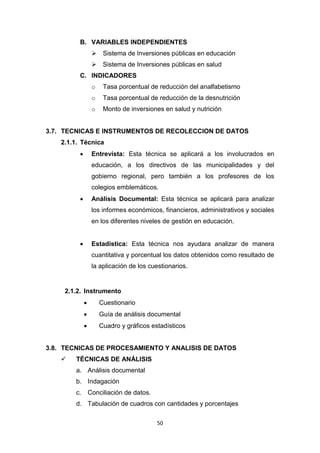 50
B. VARIABLES INDEPENDIENTES
 Sistema de Inversiones públicas en educación
 Sistema de Inversiones públicas en salud
C. INDICADORES
o Tasa porcentual de reducción del analfabetismo
o Tasa porcentual de reducción de la desnutrición
o Monto de inversiones en salud y nutrición
3.7. TECNICAS E INSTRUMENTOS DE RECOLECCION DE DATOS
2.1.1. Técnica
 Entrevista: Esta técnica se aplicará a los involucrados en
educación, a los directivos de las municipalidades y del
gobierno regional, pero también a los profesores de los
colegios emblemáticos.
 Análisis Documental: Esta técnica se aplicará para analizar
los informes económicos, financieros, administrativos y sociales
en los diferentes niveles de gestión en educación.
 Estadística: Esta técnica nos ayudara analizar de manera
cuantitativa y porcentual los datos obtenidos como resultado de
la aplicación de los cuestionarios.
2.1.2. Instrumento
 Cuestionario
 Guía de análisis documental
 Cuadro y gráficos estadísticos
3.8. TECNICAS DE PROCESAMIENTO Y ANALISIS DE DATOS
 TÉCNICAS DE ANÁLISIS
a. Análisis documental
b. Indagación
c. Conciliación de datos.
d. Tabulación de cuadros con cantidades y porcentajes
 