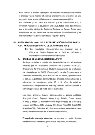 52
Para realizar el análisis descriptivo se elaboran sus respectivos cuadros
y gráficas y para realizar el análisis explicativo nos apoyamos en una
regresión lineal simple; utilizándose un programa econométrico.
Las variables y por tanto sus valores que se identificaron son, la
inversión Pública en la educación, y la salud, todas estas determinadas
por la inversión pública del Gobierno Regional de Pasco. Todas estas
inversiones se han hecho con fin de combatir el analfabetismo y en
mejoramiento de la Educación Básica Regular (EBR).
4.2. PRESENTACIÓN, ANÁLISIS E INTERPRETACIÓN DE RESULTADOS
4.2.1. ANÁLISIS DESCRIPTIVO DE LA HIPÓTESIS 1 (H1)
HE1: “Los resultados internacionales nos muestran que la
Educación Básica Regular en el Perú es deficiente y
depende de la Inversión Pública Nacional”
A. CALIDAD DE LA EDUCACIÓN EN EL PERU
Sin lugar a dudas la noticia más lamentable ha sido el resultado
obtenido por los estudiantes peruanos en la prueba PISA 2012
(Programme for International Student Assessment). La evaluación
fue diseñada por la OCDE (Organización para la Cooperación y el
Desarrollo Económico) y fue realizada en 65 países, que conforman
el 80% de la población del mundo. Las pruebas miden calidad de la
educación de estudiantes entre 15 y 16 años de edad en
matemáticas, comprensión de lectura y ciencias. Perú se ubicó en el
último lugar: puesto 65 de 65 países evaluados.
Los siete primeros lugares corresponden a países asiáticos:
Shanghai (China), Singapur, Hong Kong, Taiwán, Corea, Macao
(China) y Japón. El latinoamericano mejor ubicado es Chile (51),
seguido por México (53), Uruguay (55), Costa Rica (56), Brasil (58),
Argentina (59) y Colombia (62). Ciertamente la región está mal, pero
dentro de la misma Perú es el de menor rendimiento.
El resultado solo deja algo claro: se requiere un cambio drástico
en la educación en el Perú, pues lo que hay ahora, no funciona.
 