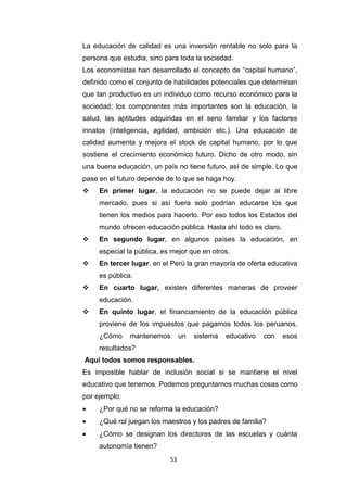 53
La educación de calidad es una inversión rentable no solo para la
persona que estudia, sino para toda la sociedad.
Los economistas han desarrollado el concepto de “capital humano”,
definido como el conjunto de habilidades potenciales que determinan
que tan productivo es un individuo como recurso económico para la
sociedad; los componentes más importantes son la educación, la
salud, las aptitudes adquiridas en el seno familiar y los factores
innatos (inteligencia, agilidad, ambición etc.). Una educación de
calidad aumenta y mejora el stock de capital humano, por lo que
sostiene el crecimiento económico futuro. Dicho de otro modo, sin
una buena educación, un país no tiene futuro, así de simple. Lo que
pase en el futuro depende de lo que se haga hoy.
 En primer lugar, la educación no se puede dejar al libre
mercado, pues si así fuera solo podrían educarse los que
tienen los medios para hacerlo. Por eso todos los Estados del
mundo ofrecen educación pública. Hasta ahí todo es claro.
 En segundo lugar, en algunos países la educación, en
especial la pública, es mejor que en otros.
 En tercer lugar, en el Perú la gran mayoría de oferta educativa
es pública.
 En cuarto lugar, existen diferentes maneras de proveer
educación.
 En quinto lugar, el financiamiento de la educación pública
proviene de los impuestos que pagamos todos los peruanos.
¿Cómo mantenemos un sistema educativo con esos
resultados?
Aquí todos somos responsables.
Es imposible hablar de inclusión social si se mantiene el nivel
educativo que tenemos. Podemos preguntarnos muchas cosas como
por ejemplo:
 ¿Por qué no se reforma la educación?
 ¿Qué rol juegan los maestros y los padres de familia?
 ¿Cómo se designan los directores de las escuelas y cuánta
autonomía tienen?
 
