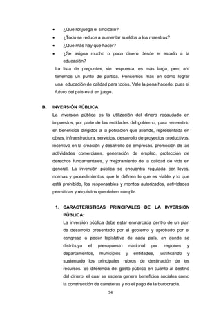 54
 ¿Qué rol juega el sindicato?
 ¿Todo se reduce a aumentar sueldos a los maestros?
 ¿Qué más hay que hacer?
 ¿Se asigna mucho o poco dinero desde el estado a la
educación?
La lista de preguntas, sin respuesta, es más larga, pero ahí
tenemos un punto de partida. Pensemos más en cómo lograr
una educación de calidad para todos. Vale la pena hacerlo, pues el
futuro del país está en juego.
B. INVERSIÓN PÚBLICA
La inversión pública es la utilización del dinero recaudado en
impuestos, por parte de las entidades del gobierno, para reinvertirlo
en beneficios dirigidos a la población que atiende, representada en
obras, infraestructura, servicios, desarrollo de proyectos productivos,
incentivo en la creación y desarrollo de empresas, promoción de las
actividades comerciales, generación de empleo, protección de
derechos fundamentales, y mejoramiento de la calidad de vida en
general. La inversión pública se encuentra regulada por leyes,
normas y procedimientos, que le definen lo que es viable y lo que
está prohibido, los responsables y montos autorizados, actividades
permitidas y requisitos que deben cumplir.
1. CARACTERÍSTICAS PRINCIPALES DE LA INVERSIÓN
PÚBLICA:
La inversión pública debe estar enmarcada dentro de un plan
de desarrollo presentado por el gobierno y aprobado por el
congreso o poder legislativo de cada país, en donde se
distribuya el presupuesto nacional por regiones y
departamentos, municipios y entidades, justificando y
sustentado los principales rubros de destinación de los
recursos. Se diferencia del gasto público en cuanto al destino
del dinero, el cual se espera genere beneficios sociales como
la construcción de carreteras y no el pago de la burocracia.
 