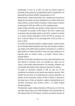 56
desembolsa un 6.4% de su PBI, una cifra que incluso supera el
promedio de los países de la Organización para la Cooperación y el
Desarrollo Económicos (OCDE), representado en 6.1%.
Mientras tanto, nuestro país invirtió 3.3%, cantidad que nos ubicó por
debajo de dos países que Perú enfrentará en la primera fecha de la
Copa América, es decir, Brasil y Colombia. Ambos países invirtieron
en educación el 5.8% de su PBI y el 4.9%, respectivamente.
Según el Banco Mundial, que también maneja cifras de la inversión
en educación de acuerdo al PBI hasta el año 2013, nuestro país
incrementó este porcentaje desde el año 2010, cuando la inversión
en el sector apenas alcanzaba el 2.8% del PBI de entonces. En
2011, la cifra se redujo a 2.7%, para luego subir a 2.9% en 2012, y a
3.3% en 2013.
El ministro de Educación boliviano, Roberto Aguilar, explicó durante
el Foro Mundial sobre Educación 2015 que esta inversión se debe a
que desde el año 2005 hasta hoy Bolivia “incrementó en un 200% el
gasto público en materia educativa, lo que nos sigue ubicando en el
segundo lugar en América Latina y el Caribe. Primero Cuba y
después Bolivia”.
Distintos economistas consideraron que las cifras demostrarían que
para Bolivia la educación tiene una prioridad por sector que es
mayor a otros países latinoamericanos. Sin embargo, aclararon que
el porcentaje del producto bruto interno de cada país es distinto.
“El gasto en educación respecto al PBI es solo uno de los
indicadores de esfuerzo de los países para destinar recursos. Pero
también hay que tener en consideración los números absolutos y el
tamaño de las economías, porque el PBI en Bolivia o Jamaica es
más bajo que en Chile, por ejemplo”, explicó el representante de la
Comisión Económica para América Latina y el Caribe (Cepal)
Ernesto Espíndola.
Precisamente, según el Banco Mundial, el PBI peruano en 2013 fue
casi siete veces mayor que el PBI de Bolivia. Perú recaudó 202 mil
349 millones 846 mil 974 dólares, mientras que Bolivia alcanzó 30
 