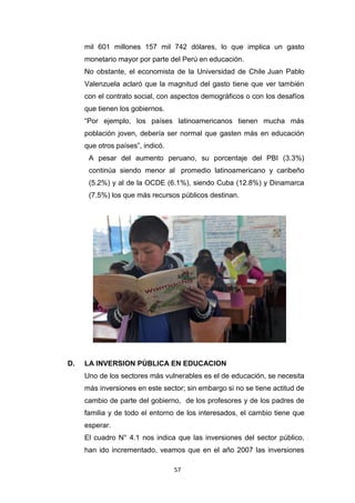 57
mil 601 millones 157 mil 742 dólares, lo que implica un gasto
monetario mayor por parte del Perú en educación.
No obstante, el economista de la Universidad de Chile Juan Pablo
Valenzuela aclaró que la magnitud del gasto tiene que ver también
con el contrato social, con aspectos demográficos o con los desafíos
que tienen los gobiernos.
“Por ejemplo, los países latinoamericanos tienen mucha más
población joven, debería ser normal que gasten más en educación
que otros países”, indicó.
A pesar del aumento peruano, su porcentaje del PBI (3.3%)
continúa siendo menor al promedio latinoamericano y caribeño
(5.2%) y al de la OCDE (6.1%), siendo Cuba (12.8%) y Dinamarca
(7.5%) los que más recursos públicos destinan.
D. LA INVERSION PÚBLICA EN EDUCACION
Uno de los sectores más vulnerables es el de educación, se necesita
más inversiones en este sector; sin embargo si no se tiene actitud de
cambio de parte del gobierno, de los profesores y de los padres de
familia y de todo el entorno de los interesados, el cambio tiene que
esperar.
El cuadro N° 4.1 nos indica que las inversiones del sector público,
han ido incrementado, veamos que en el año 2007 las inversiones
 