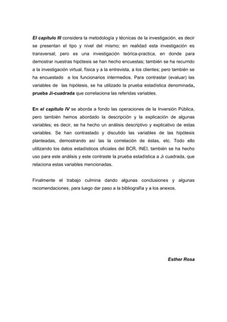 6
El capítulo III considera la metodología y técnicas de la investigación, es decir
se presentan el tipo y nivel del mismo; en realidad esta investigación es
transversal; pero es una investigación teórica-practica, en donde para
demostrar nuestras hipótesis se han hecho encuestas; también se ha recurrido
a la investigación virtual, física y a la entrevista, a los clientes; pero también se
ha encuestado a los funcionarios intermedios. Para contrastar (evaluar) las
variables de las hipótesis, se ha utilizado la prueba estadística denominada,
prueba Ji-cuadrada que correlaciona las referidas variables.
En el capítulo IV se aborda a fondo las operaciones de la Inversión Pública,
pero también hemos abordado la descripción y la explicación de algunas
variables; es decir, se ha hecho un análisis descriptivo y explicativo de estas
variables. Se han contrastado y discutido las variables de las hipótesis
planteadas, demostrando así las la correlación de éstas, etc. Todo ello
utilizando los datos estadísticos oficiales del BCR, INEI, también se ha hecho
uso para este análisis y este contraste la prueba estadística a Ji cuadrada, que
relaciona estas variables mencionadas.
Finalmente el trabajo culmina dando algunas conclusiones y algunas
recomendaciones, para luego dar paso a la bibliografía y a los anexos.
Esther Rosa
 