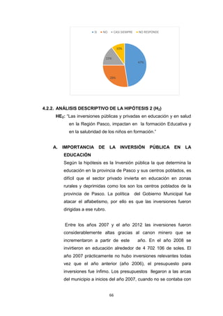 66
4.2.2. ANÁLISIS DESCRIPTIVO DE LA HIPÓTESIS 2 (H2)
HE2: “Las inversiones públicas y privadas en educación y en salud
en la Región Pasco, impactan en la formación Educativa y
en la salubridad de los niños en formación.”
A. IMPORTANCIA DE LA INVERSIÓN PÚBLICA EN LA
EDUCACIÓN
Según la hipótesis es la Inversión pública la que determina la
educación en la provincia de Pasco y sus centros poblados, es
difícil que el sector privado invierta en educación en zonas
rurales y deprimidas como los son los centros poblados de la
provincia de Pasco. La política del Gobierno Municipal fue
atacar el alfabetismo, por ello es que las inversiones fueron
dirigidas a ese rubro.
Entre los años 2007 y el año 2012 las inversiones fueron
considerablemente altas gracias al canon minero que se
incrementaron a partir de este año. En el año 2008 se
invirtieron en educación alrededor de 4 702 106 de soles. El
año 2007 prácticamente no hubo inversiones relevantes todas
vez que el año anterior (año 2006), el presupuesto para
inversiones fue ínfimo. Los presupuestos llegaron a las arcas
del municipio a inicios del año 2007, cuando no se contaba con
47%
28%
15%
10%
SI NO CASI SIEMPRE NO RESPONDE
 