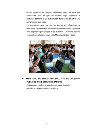 67
ningún proyecto de inversión culminado, como se sabe las
inversiones solo se ejecutan cuando haya proyectos a
probados por la OPI. Sin autorización de la OPI y del SNIP no
hay proyecto que valga.
Lo importante aquí es que se invirtió en infraestructura
educativa; pero también se invirtió en infraestructura deportiva
y en capitación pedagógica a los maestros. La misma política
se siguió con el sector salud en la Municipalidad de Pasco
B. MINISTERIO DE EDUCACIÓN: SOLO 41% DE COLEGIOS
PÚBLICOS TIENE SERVICIOS BÁSICOS
En las zonas rurales, la cobertura de agua, desagüe y
electricidad Apenas alcanza al 24.4%.
 