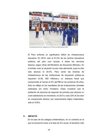 68
Condiciones de los colegios en el Perú es alarmante (USI)
El Perú enfrenta un significativo déficit de infraestructura
educativa. En 2014, solo el 41.5% de los centros educativos
públicos del país tuvo acceso a todos los servicios
básicos, según cifras del Ministerio de Educación (Minedu). En
el ámbito rural, la situación es aún más alarmante, pues la cifra
solo alcanza el 24.4%. Para cerrar las brechas de
infraestructura de las instituciones de educación pública se
requieren S/.56, 000 millones y un esfuerzo fiscal que
comprometa al menos el 5% del PBI en los próximos 20 años.
Esto se refleja en los resultados de las evaluaciones censales
realizadas por dicho ministerio. Estas muestran que la
población de alumnos de segundo de primaria que alcanza un
nivel satisfactorio es minoritaria: en 2013 a solo 33% le fue bien
en comprensión lectora; yen razonamiento lógico matemático,
solo al 16.8%.
C. IMPACTO
En el caso de los colegios emblemáticos, en un contexto en el
que la economía crece a la tasa de 4% anual, el beneficio neto
 