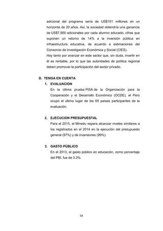 69
adicional del programa sería de US$151 millones en un
horizonte de 20 años. Así, la sociedad obtendría una ganancia
de US$7,900 adicionales por cada alumno educado, cifras que
suponen un retorno de 14% a la inversión pública en
infraestructura educativa, de acuerdo a estimaciones del
Consorcio de Investigación Económica y Social (CIES).
Hay tanto por avanzar en este sector que, sin duda, invertir en
él es rentable, por lo que las autoridades de política regional
deben promover la participación del sector privado.
D. TENGA EN CUENTA
1. EVALUACION
En la última prueba PISA de la Organización para la
Cooperación y el Desarrollo Económico (OCDE), el Perú
ocupó el último lugar de los 65 países participantes de la
evaluación.
2. EJECUCION PRESUPUESTAL
Para el 2015, el Minedu espera alcanzar niveles similares a
los registrados en el 2014 en la ejecución del presupuesto
general (97%) y de inversiones (99%).
3. GASTO PÚBLICO
En el 2013, el gasto público en educación, como porcentaje
del PBI, fue de 3.3%.
 