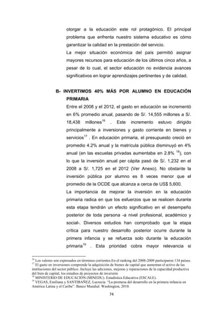 74
otorgar a la educación este rol protagónico. El principal
problema que enfrenta nuestro sistema educativo es cómo
garantizar la calidad en la prestación del servicio.
La mejor situación económica del país permitió asignar
mayores recursos para educación de los últimos cinco años, a
pesar de lo cual, el sector educación no evidencia avances
significativos en lograr aprendizajes pertinentes y de calidad.
B- INVERTIMOS 40% MÁS POR ALUMNO EN EDUCACIÓN
PRIMARIA
Entre el 2008 y el 2012, el gasto en educación se incrementó
en 6% promedio anual, pasando de S/. 14,555 millones a S/.
18,438 millones16
. Este incremento estuvo dirigido
principalmente a inversiones y gasto corriente en bienes y
servicios17
. En educación primaria, el presupuesto creció en
promedio 4.2% anual y la matrícula pública disminuyó en 4%
anual (en las escuelas privadas aumentaba en 2.8% 18
), con
lo que la inversión anual per cápita pasó de S/. 1,232 en el
2008 a S/. 1,725 en el 2012 (Ver Anexo). No obstante la
inversión pública por alumno es 8 veces menor que el
promedio de la OCDE que alcanza a cerca de US$ 5,600.
La importancia de mejorar la inversión en la educación
primaria radica en que los esfuerzos que se realicen durante
esta etapa tendrán un efecto significativo en el desempeño
posterior de toda persona -a nivel profesional, académico y
social-. Diversos estudios han comprobado que la etapa
crítica para nuestro desarrollo posterior ocurre durante la
primera infancia y se refuerza solo durante la educación
primaria19
. Esta prioridad cobra mayor relevancia si
16
Los valores son expresados en términos corrientes.En el ranking del 2008-2009 participaron 134 países.
17
El gasto en inversiones comprende la adquisición de bienes de capital que aumentan el activo de las
instituciones del sector público. Incluye las adiciones, mejoras y reparaciones de la capacidad productiva
del bien de capital, los estudios de proyectos de inversión
18
MINISTERIO DE EDUCACIÓN (MINEDU). Estadística Educativa (ESCALE).
19
VEGAS, Emiliana y SANTIBAÑEZ, Lucrecia. “La promesa del desarrollo en la primera infancia en
América Latina y el Caribe”. Banco Mundial. Washington, 2010.
 