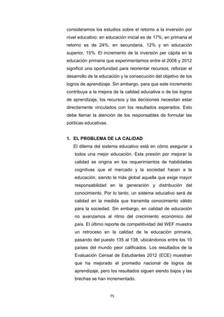 75
consideramos los estudios sobre el retorno a la inversión por
nivel educativo: en educación inicial es de 17%; en primaria el
retorno es de 24%; en secundaria, 12% y en educación
superior, 15%. El incremento de la inversión per cápita en la
educación primaria que experimentamos entre el 2008 y 2012
significó una oportunidad para reorientar recursos, reforzar el
desarrollo de la educación y la consecución del objetivo de los
logros de aprendizaje. Sin embargo, para que este incremento
contribuya a la mejora de la calidad educativa o de los logros
de aprendizaje, los recursos y las decisiones necesitan estar
directamente vinculados con los resultados esperados. Esto
debe llamar la atención de los responsables de formular las
políticas educativas.
1. EL PROBLEMA DE LA CALIDAD
El dilema del sistema educativo está en cómo asegurar a
todos una mejor educación. Esta presión por mejorar la
calidad se origina en los requerimientos de habilidades
cognitivas que el mercado y la sociedad hacen a la
educación, siendo la más global aquella que exige mayor
responsabilidad en la generación y distribución del
conocimiento. Por lo tanto, un sistema educativo será de
calidad en la medida que transmita conocimiento válido
para la sociedad. Sin embargo, en calidad de educación
no avanzamos al ritmo del crecimiento económico del
país. El último reporte de competitividad del WEF muestra
un retroceso en la calidad de la educación primaria,
pasando del puesto 135 al 138, ubicándonos entre los 10
países del mundo peor calificados. Los resultados de la
Evaluación Censal de Estudiantes 2012 (ECE) muestran
que ha mejorado el promedio nacional de logros de
aprendizaje, pero los resultados siguen siendo bajos y las
brechas se han incrementado.
 