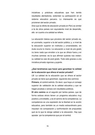 78
iniciativas y prácticas educativas que han tenido
resultados alentadores, extiendan su participación en el
sistema educativo peruano. Lo interesante es que
provienen del sector privado.
Dice que la oferta de educación privada en Perú es similar
a la de otros países con equivalente nivel de desarrollo,
ello en cuanto a la calidad se refiere.
La educación básica que proviene del sector privado es,
en promedio, superior a la del sector público; y, a nivel de
la educación superior en institutos y universidades, sin
duda ocurre lo mismo. La educación a nivel de pre grado
no tiene nada que envidiar a la que se ofrece fuera y en
muchas carreras -es lo que afirman quienes nos visitan-
su calidad es casi de post grado. Todo esto gracias a una
iniciativa privada vigorosa y pujante.
¿Qué tendríamos que hacer para garantizar la calidad
de la educación que ofrece el sector privado?
LB: La calidad de la educación que se ofrece el sector
privado se tiene que garantizar, siguiendo dos caminos:
Primero, el control estricto. Es decir, que haya un consejo
superior de validación de la calidad educativa y que se
hagan pruebas o censos con resultados públicos.
El otro camino es el seguido por tantos países, que de
forma exitosa ahora tienen un programa educativo muy
positivo y envidiable, y es el camino de la competencia. La
competencia es una expresión de la libertad en la acción
educativa, pero también es un medio extraordinario para
impulsar vía comparación y confrontación de propuestas
qué es lo que le otorga calidad a la educación. Hay que
apostar por la competencia que por el control.
 