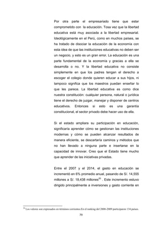 79
Por otra parte el empresariado tiene que estar
comprometido con la educación. Tosa vez que la libertad
educativa está muy asociada a la libertad empresarial.
Ideológicamente en el Perú, como en muchos países, se
ha tratado de disociar la educación de la economía con
esta idea de que las instituciones educativas no deben ser
un negocio, y esto es un gran error. La educación es una
parte fundamental de la economía y gracias a ella se
desarrolla o no. Y la libertad educativa no consiste
simplemente en que los padres tengan el derecho a
escoger el colegio donde quieren educar a sus hijos, ni
tampoco significa que los maestros puedan enseñar lo
que les parece. La libertad educativa es como dice
nuestra constitución: cualquier persona, natural o jurídica
tiene el derecho de juzgar, manejar y disponer de centros
educativos. Entonces si esto es una garantía
constitucional, el sector privado debe hacer uso de ella.
Si el estado ampliara su participación en educación,
significaría aprender cómo se gestionan las instituciones
modernas y cómo se pueden alcanzar resultados de
manera eficiente, se descartaría caminos y métodos que
no han llevado a ninguna parte e insertarse en la
capacidad de innovar. Creo que el Estado tiene mucho
que aprender de las iniciativas privadas.
Entre el 2007 y el 2014, el gasto en educación se
incrementó en 6% promedio anual, pasando de S/. 14,555
millones a S/. 18,438 millones20
. Este incremento estuvo
dirigido principalmente a inversiones y gasto corriente en
20
Los valores son expresados en términos corrientes.En el ranking del 2008-2009 participaron 134 países.
 