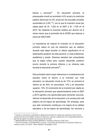 80
bienes y servicios21
. En educación primaria, el
presupuesto creció en promedio 4.2% anual y la matrícula
pública disminuyó en 4% anual (en las escuelas privadas
aumentaba en 2.8% 22
), con lo que la inversión anual per
cápita pasó de S/. 1,232 en el 2007 a S/. 1,725 en el
2014. No obstante la inversión pública por alumno es 8
veces menor que el promedio de la OCDE que alcanza a
cerca de US$ 5,600.
La importancia de mejorar la inversión en la educación
primaria radica en que los esfuerzos que se realicen
durante esta etapa tendrán un efecto significativo en el
desempeño posterior de toda persona -a nivel profesional,
académico y social-. Diversos estudios han comprobado
que la etapa crítica para nuestro desarrollo posterior
ocurre durante la primera infancia y se refuerza solo
durante la educación primaria23
.
Esta prioridad cobra mayor relevancia si consideramos los
estudios sobre el retorno a la inversión por nivel
educativo: en educación inicial es de 17%; en primaria el
retorno es de 24%; en secundaria, 12% y en educación
superior, 15%. El incremento de la inversión per cápita en
la educación primaria que experimentamos entre el 2007
y 2014 significó una oportunidad para reorientar recursos,
reforzar el desarrollo de la educación y la consecución del
objetivo de los logros de aprendizaje. Sin embargo, para
que este incremento contribuya a la mejora de la calidad
educativa o de los logros de aprendizaje, los recursos y
21
El gasto en inversiones comprende la adquisición de bienes de capital que aumentan el activo de las
instituciones del sector público. Incluye las adiciones, mejoras y reparaciones de la capacidad productiva
del bien de capital, los estudios de proyectos de inversión
22
MINISTERIO DE EDUCACIÓN (MINEDU). Estadística Educativa (ESCALE).
23
VEGAS, Emiliana y SANTIBAÑEZ, Lucrecia. “La promesa del desarrollo en la primera infancia en
América Latina y el Caribe”. Banco Mundial. Washington, 2010.
 