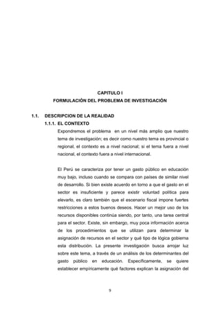 9
CAPITULO I
FORMULACIÓN DEL PROBLEMA DE INVESTIGACIÓN
1.1. DESCRIPCION DE LA REALIDAD
1.1.1. EL CONTEXTO
Expondremos el problema en un nivel más amplio que nuestro
tema de investigación; es decir como nuestro tema es provincial o
regional, el contexto es a nivel nacional; si el tema fuera a nivel
nacional, el contexto fuera a nivel internacional.
El Perú se caracteriza por tener un gasto público en educación
muy bajo, incluso cuando se compara con países de similar nivel
de desarrollo. Si bien existe acuerdo en torno a que el gasto en el
sector es insuficiente y parece existir voluntad política para
elevarlo, es claro también que el escenario fiscal impone fuertes
restricciones a estos buenos deseos. Hacer un mejor uso de los
recursos disponibles continúa siendo, por tanto, una tarea central
para el sector. Existe, sin embargo, muy poca información acerca
de los procedimientos que se utilizan para determinar la
asignación de recursos en el sector y qué tipo de lógica gobierna
esta distribución. La presente investigación busca arrojar luz
sobre este tema, a través de un análisis de los determinantes del
gasto público en educación. Específicamente, se quiere
establecer empíricamente qué factores explican la asignación del
 