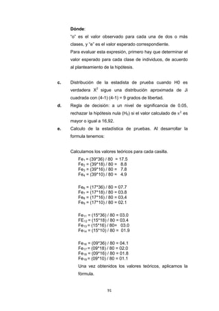 91
Dónde:
“o” es el valor observado para cada una de dos o más
clases, y “e” es el valor esperado correspondiente.
Para evaluar esta expresión, primero hay que determinar el
valor esperado para cada clase de individuos, de acuerdo
al planteamiento de la hipótesis.
c. Distribución de la estadista de prueba cuando H0 es
verdadera X2
sigue una distribución aproximada de Ji
cuadrada con (4-1) (4-1) = 9 grados de libertad
d. Regla de decisión: a un nivel de significancia de 0.05,
rechazar la hipótesis nula (H0) si el valor calculado de es
mayor o igual a 16,92.
e. Calculo de la estadística de pruebas. Al desarrollar la
formula tenemos:
Calculamos los valores teóricos para cada casilla.
Fe1 = (39*36) / 80 = 17.5
Fe2 = (39*18) / 80 = 8.8
Fe3 = (39*16) / 80 = 7.8
Fe4 = (39*10) / 80 = 4.9
Fe6 = (17*36) / 80 = 07.7
Fe7 = (17*18) / 80 = 03.8
Fe8 = (17*16) / 80 = 03,4
Fe9 = (17*10) / 80 = 02.1
Fe11 = (15*36) / 80 = 03.0
FE12 = (15*18) / 80 = 03.4
Fe13 = (15*16) / 80= 03.0
Fe14 = (15*10) / 80 = 01.9
Fe16 = (09*36) / 80 = 04.1
Fe17 = (09*18) / 80 = 02.0
Fe18 = (09*16) / 80 = 01.8
Fe19 = (09*10) / 80 = 01.1
Una vez obtenidos los valores teóricos, aplicamos la
fórmula.
 
