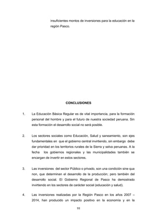 93
insuficientes montos de inversiones para la educación en la
región Pasco.
CONCLUSIONES
1. La Educación Básica Regular es de vital importancia, para la formación
personal del hombre y para el futuro de nuestra sociedad peruana. Sin
esta formación el desarrollo social no será posible.
2. Los sectores sociales como Educación, Salud y saneamiento, son ejes
fundamentales en que el gobierno central invirtiendo, sin embargo debe
dar prioridad en los territorios rurales de la Sierra y selva peruanas. A la
fecha los gobiernos regionales y las municipalidades también se
encargan de invertir en estos sectores.
3. Las inversiones del sector Público o privado, son una condición sine qua
non, que determinan el desarrollo de la producción; pero también del
desarrollo social. El Gobierno Regional de Pasco ha demostrado
invirtiendo en los sectores de carácter social (educación y salud).
4. Las inversiones realizadas por la Región Pasco en los años 2007 –
2014, han producido un impacto positivo en la economía y en la
 