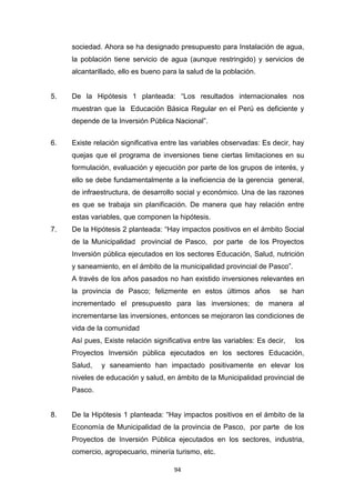 94
sociedad. Ahora se ha designado presupuesto para Instalación de agua,
la población tiene servicio de agua (aunque restringido) y servicios de
alcantarillado, ello es bueno para la salud de la población.
5. De la Hipótesis 1 planteada: “Los resultados internacionales nos
muestran que la Educación Básica Regular en el Perú es deficiente y
depende de la Inversión Pública Nacional”.
6. Existe relación significativa entre las variables observadas: Es decir, hay
quejas que el programa de inversiones tiene ciertas limitaciones en su
formulación, evaluación y ejecución por parte de los grupos de interés, y
ello se debe fundamentalmente a la ineficiencia de la gerencia general,
de infraestructura, de desarrollo social y económico. Una de las razones
es que se trabaja sin planificación. De manera que hay relación entre
estas variables, que componen la hipótesis.
7. De la Hipótesis 2 planteada: “Hay impactos positivos en el ámbito Social
de la Municipalidad provincial de Pasco, por parte de los Proyectos
Inversión pública ejecutados en los sectores Educación, Salud, nutrición
y saneamiento, en el ámbito de la municipalidad provincial de Pasco”.
A través de los años pasados no han existido inversiones relevantes en
la provincia de Pasco; felizmente en estos últimos años se han
incrementado el presupuesto para las inversiones; de manera al
incrementarse las inversiones, entonces se mejoraron las condiciones de
vida de la comunidad
Así pues, Existe relación significativa entre las variables: Es decir, los
Proyectos Inversión pública ejecutados en los sectores Educación,
Salud, y saneamiento han impactado positivamente en elevar los
niveles de educación y salud, en ámbito de la Municipalidad provincial de
Pasco.
8. De la Hipótesis 1 planteada: “Hay impactos positivos en el ámbito de la
Economía de Municipalidad de la provincia de Pasco, por parte de los
Proyectos de Inversión Pública ejecutados en los sectores, industria,
comercio, agropecuario, minería turismo, etc.
 