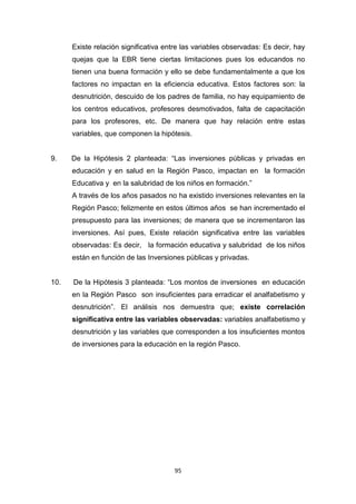 95
Existe relación significativa entre las variables observadas: Es decir, hay
quejas que la EBR tiene ciertas limitaciones pues los educandos no
tienen una buena formación y ello se debe fundamentalmente a que los
factores no impactan en la eficiencia educativa. Estos factores son: la
desnutrición, descuido de los padres de familia, no hay equipamiento de
los centros educativos, profesores desmotivados, falta de capacitación
para los profesores, etc. De manera que hay relación entre estas
variables, que componen la hipótesis.
9. De la Hipótesis 2 planteada: “Las inversiones públicas y privadas en
educación y en salud en la Región Pasco, impactan en la formación
Educativa y en la salubridad de los niños en formación.”
A través de los años pasados no ha existido inversiones relevantes en la
Región Pasco; felizmente en estos últimos años se han incrementado el
presupuesto para las inversiones; de manera que se incrementaron las
inversiones. Así pues, Existe relación significativa entre las variables
observadas: Es decir, la formación educativa y salubridad de los niños
están en función de las Inversiones públicas y privadas.
10. De la Hipótesis 3 planteada: “Los montos de inversiones en educación
en la Región Pasco son insuficientes para erradicar el analfabetismo y
desnutrición”. El análisis nos demuestra que; existe correlación
significativa entre las variables observadas: variables analfabetismo y
desnutrición y las variables que corresponden a los insuficientes montos
de inversiones para la educación en la región Pasco.
 