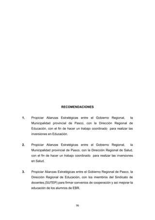 96
RECOMENDACIONES
1. Propiciar Alianzas Estratégicas entre el Gobierno Regional, la
Municipalidad provincial de Pasco, con la Dirección Regional de
Educación, con el fin de hacer un trabajo coordinado para realizar las
inversiones en Educación.
2. Propiciar Alianzas Estratégicas entre el Gobierno Regional, la
Municipalidad provincial de Pasco, con la Dirección Regional de Salud,
con el fin de hacer un trabajo coordinado para realizar las inversiones
en Salud.
3. Propiciar Alianzas Estratégicas entre el Gobierno Regional de Pasco, la
Dirección Regional de Educación, con los miembros del Sindicato de
docentes,(SUTEP) para firmar convenios de cooperación y así mejorar la
educación de los alumnos de EBR.
 