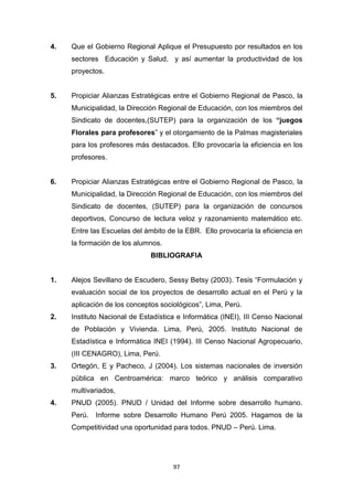 97
4. Que el Gobierno Regional Aplique el Presupuesto por resultados en los
sectores Educación y Salud, y así aumentar la productividad de los
proyectos.
5. Propiciar Alianzas Estratégicas entre el Gobierno Regional de Pasco, la
Municipalidad, la Dirección Regional de Educación, con los miembros del
Sindicato de docentes,(SUTEP) para la organización de los “juegos
Florales para profesores” y el otorgamiento de la Palmas magisteriales
para los profesores más destacados. Ello provocaría la eficiencia en los
profesores.
6. Propiciar Alianzas Estratégicas entre el Gobierno Regional de Pasco, la
Municipalidad, la Dirección Regional de Educación, con los miembros del
Sindicato de docentes, (SUTEP) para la organización de concursos
deportivos, Concurso de lectura veloz y razonamiento matemático etc.
Entre las Escuelas del ámbito de la EBR. Ello provocaría la eficiencia en
la formación de los alumnos.
BIBLIOGRAFIA
1. Alejos Sevillano de Escudero, Sessy Betsy (2003). Tesis “Formulación y
evaluación social de los proyectos de desarrollo actual en el Perú y la
aplicación de los conceptos sociológicos”, Lima, Perú.
2. Instituto Nacional de Estadística e Informática (INEI), III Censo Nacional
de Población y Vivienda. Lima, Perú, 2005. Instituto Nacional de
Estadística e Informática INEI (1994). III Censo Nacional Agropecuario,
(III CENAGRO), Lima, Perú.
3. Ortegón, E y Pacheco, J (2004). Los sistemas nacionales de inversión
pública en Centroamérica: marco teórico y análisis comparativo
multivariados,
4. PNUD (2005). PNUD / Unidad del Informe sobre desarrollo humano.
Perú. Informe sobre Desarrollo Humano Perú 2005. Hagamos de la
Competitividad una oportunidad para todos. PNUD – Perú. Lima.
 