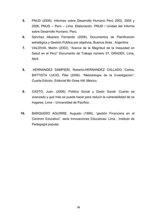 98
5. PNUD (2006). Informes sobre Desarrollo Humano Perú 2002, 2005 y
2006, PNUD – Perú – Lima. Elaboración: PNUD / Unidad del Informe
sobre Desarrollo Humano. Perú.
6. Sánchez Albarera Fernando (2008), Documentos de Planificación
estratégica y Gestión Pública por objetivos. Buenos Aires , Argentina
7. VALDIVIA, Martín (2002). “Acerca de la Magnitud de la Inequidad en
Salud en el Perú” Documento de Trabajo número 37, GRADEE, Lima,
Abril.
8. HERNANDEZ SAMPIERI, Roberto-HERNANDEZ CALLADO, Carlos,
BATTISTA LUCIO, Pilar (2006). “Metodología de la Investigación”,
Cuarta Edición, Editorial Mc Graw Hill, México.
9. CASTO, Juan. (2006). Política Social y Gasto Social: Cuanto se
avanzado y qué más se puede hacer para reducir la vulnerabilidad de os
hogares. Lima – Universidad de Pacífico.
10. BARQUERO AGUIRRE, Augusto (1999). “gestión Financiera en el
Centrom Educativo”. serie Innovaciones Educativas: Lima , Instituto de
Pedagogía popular.
 