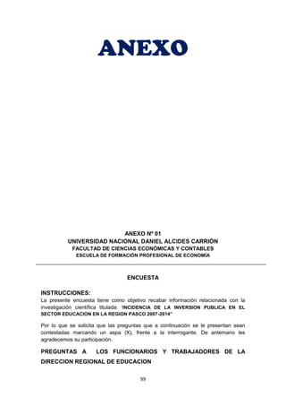 99
ANEXO
ANEXO Nº 01
UNIVERSIDAD NACIONAL DANIEL ALCIDES CARRIÓN
FACULTAD DE CIENCIAS ECONÓMICAS Y CONTABLES
ESCUELA DE FORMACIÓN PROFESIONAL DE ECONOMÍA
ENCUESTA
INSTRUCCIONES:
La presente encuesta tiene como objetivo recabar información relacionada con la
investigación científica titulada: “INCIDENCIA DE LA INVERSION PUBLICA EN EL
SECTOR EDUCACION EN LA REGION PASCO 2007-2014”
Por lo que se solicita que las preguntas que a continuación se le presentan sean
contestadas marcando un aspa (X), frente a la interrogante. De antemano les
agradecemos su participación.
PREGUNTAS A LOS FUNCIONARIOS Y TRABAJADORES DE LA
DIRECCION REGIONAL DE EDUCACION
 