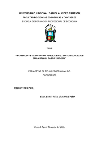 1
UNIVERSIDAD NACIONAL DANIEL ALCIDES CARRIÓN
FACULTAD DE CIENCIAS ECONÓMICAS Y CONTABLES
ESCUELA DE FORMACION PROFESIONAL DE ECONOMIA
TESIS
“INCIDENCIA DE LA INVERSION PUBLICA EN EL SECTOR EDUCACION
EN LA REGION PASCO 2007-2014”
PARA OPTAR EL TITULO PROFESIONAL DE:
ECONOMISTA
PRESENTADO POR:
Bach. Esther Rosa, OLIVARES PEÑA
Cerro de Pasco, Diciembre del 2015.
 