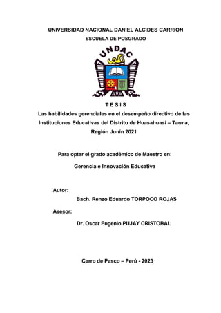 UNIVERSIDAD NACIONAL DANIEL ALCIDES CARRION
ESCUELA DE POSGRADO
T E S I S
Las habilidades gerenciales en el desempeño directivo de las
Instituciones Educativas del Distrito de Huasahuasi – Tarma,
Región Junín 2021
Para optar el grado académico de Maestro en:
Gerencia e Innovación Educativa
Autor:
Bach. Renzo Eduardo TORPOCO ROJAS
Asesor:
Dr. Oscar Eugenio PUJAY CRISTOBAL
Cerro de Pasco – Perú - 2023
 