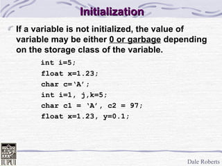 Initialization If a variable is not initialized, the value of variable may be either  0 or garbage  depending on the storage class of the variable.   int i=5; float x=1.23; char c=‘A’; int i=1, j,k=5; char c1 = ‘A’, c2 = 97; float x=1.23, y=0.1; 