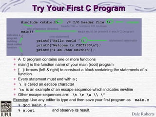 Try Your First C Program #include <stdio.h>  /* I/O header file */ main() { printf(“Hello world ”); printf(“Welcome to CSCI230\n“); printf(“I am John Smith\n”); } A  C program contains one or more functions main() is the function name of your main (root) program {  }: braces (left & right) to construct a block containing the statements of a function Every statement must end with a  ; \   is called an escape character \n   is an example of an escape sequence which indicates newline Other escape sequences are:  \t \r \a \\ \” Exercise :   Use any editor to type and then save your first program as   main.c % gcc main.c % a.out and observe its result. header file – contains I/O routines pre-processor   directive one statement main  must be present in each C program statement terminator Indicates a program building block called function comment 