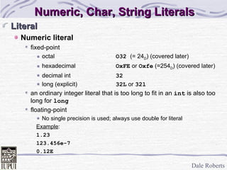 Numeric, Char, String Literals Literal Numeric literal fixed-point octal O32  (= 24 D ) (covered later) hexadecimal OxFE  or  Oxfe  (=254 D ) (covered later) decimal int 32 long (explicit) 32L  or  32l an ordinary integer literal that is too long to fit in an  int  is also too long for  long floating-point No single precision is used; always use double for literal Example :  1.23 123.456e-7 0.12E 