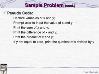 Dale Roberts
Sample ProblemSample Problem (cont.)(cont.)
Pseudo Code:Pseudo Code:
Declare variables of x and y;
Prompt user to input the value of x and y;
Print the sum of x and y;
Print the difference of x and y;
Print the product of x and y;
If y not equal to zero, print the quotient of x divided by y
 