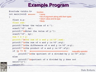Dale Roberts
Example ProgramExample Program
#include <stdio.h>
int main(void)
{
float x,y;
float sum;
printf(“Enter the value of x:”);
scanf(“%f”, &x);
printf(“nEnter the value of y:”);
scanf(“%f”, &y);
sum = x + y;
printf(“nthe sum of x and y is:%f”,sum);
printf(“nthe sum of x and y is:%f”,x+y);
printf(“nthe difference of x and y is:%f”,x-y);
printf(“nthe product of x and y is:%f”,x*y);
if (y != 0)
printf(“nthe quotient of x divided by y is:%f”,x/y);
else
printf(“nquotient of x divided by y does not
exist!n”);
return(0);
}
function
• name
• list of argument along with their types
• return value and its type
• Body
inequality operator
 