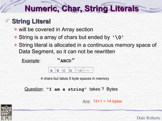 Dale Roberts
String LiteralString Literal
will be covered in Array section
String is a array of chars but ended by ‘0’
String literal is allocated in a continuous memory space of
Data Segment, so it can not be rewritten
Example: “ABCD”
...A B C D ‘0’
Ans: 13+1 = 14 bytes
Question: “I am a string” takes ? Bytes
4 chars but takes 5 byte spaces in memory
Numeric, Char, String LiteralsNumeric, Char, String Literals
 