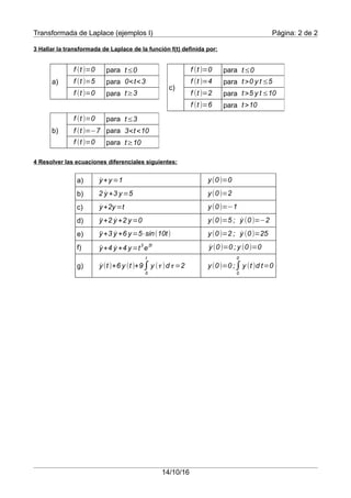 Transformada de Laplace (ejemplos I) Página: 2 de 2
3 Hallar la transformada de Laplace de la función f(t) definida por:
4 Resolver las ecuaciones diferenciales siguientes:
a)
b)
c)
d)
e)
f)
g)
14/10/16
a)
para
para
para
c)
para
para
para
para
¨y+2 ˙y +2 y=0 y(0)=5 ; ˙y (0)=−2
˙y+y=1 y(0)=0
2 ˙y +3 y=5 y(0)=2
˙y+2y=t y(0)=−1
¨y+3 ˙y +6 y=5⋅sin(10t) y(0)=2 ; ˙y (0)=25
¨y+4 ˙y +4 y=t
3
e
2t
˙y(0)=0 ; y (0)=0
˙y(t )+6 y (t )+9∫
0
t
y (τ )dτ =2 y(0)=0 ;∫
0-
0
+
y (t )d t=0
f (t )=5 0<t<3
f (t )=0 t≥3
f (t )=0 t≤0
b)
para
para
para
f (t )=−7 3<t <10
f (t )=0 t≥10
f (t )=0 t≤3
f (t )=0 t≤0
f (t )=4 t >0 y t ≤5
f (t )=2 t >5 y t ≤10
f (t )=6 t >10
 
