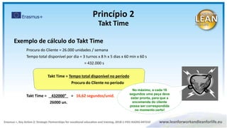 Procura do Cliente = 26.000 unidades / semana
Tempo total disponível por dia = 3 turnos x 8 h x 5 dias x 60 min x 60 s
= 432.000 s
Takt Time = Tempo total disponível no período
Procura do Cliente no período
Takt Time = 432000” = 16,62 segundos/unid.
26000 un.
No máximo, a cada 16
segundos uma peça deve
estar pronta, para que a
encomenda do cliente
possa ser correspondida
no momento certo!
Exemplo de cálculo do Takt Time
Princípio 2
Takt Time
 