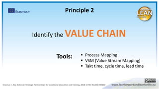 Principle 2
Identify the VALUE CHAIN
 Process Mapping
 VSM (Value Stream Mapping)
 Takt time, cycle time, lead time
Tools:
 