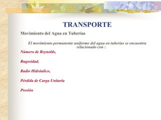 TRANSPORTE
Movimiento del Agua en Tuberías

   El movimiento permanente uniforme del agua en tuberías se encuentra
                             relacionado con :
Número de Reynolds,

Rugosidad,

Radio Hidráulico,

Pérdida de Carga Unitaria

Presión
 