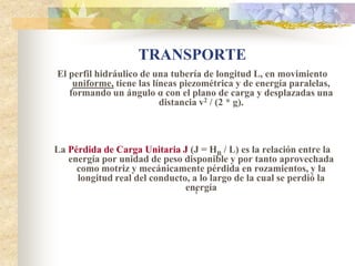 TRANSPORTE
El perfil hidráulico de una tubería de longitud L, en movimiento
    uniforme, tiene las líneas piezométrica y de energía paralelas,
   formando un ángulo α con el plano de carga y desplazadas una
                          distancia v2 / (2 * g).



La Pérdida de Carga Unitaria J (J = HB / L) es la relación entre la
   energía por unidad de peso disponible y por tanto aprovechada
     como motriz y mecánicamente pérdida en rozamientos, y la
     longitud real del conducto, a lo largo de la cual se perdió la
                               energía
                                 1
 