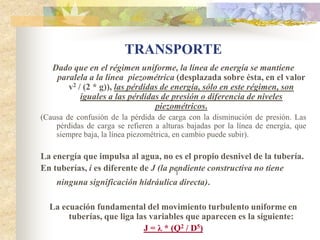 TRANSPORTE
   Dado que en el régimen uniforme, la línea de energía se mantiene
    paralela a la línea piezométrica (desplazada sobre ésta, en el valor
       v2 / (2 * g)), las pérdidas de energía, sólo en este régimen, son
           iguales a las pérdidas de presión o diferencia de niveles
                                 piezométricos.
(Causa de confusión de la pérdida de carga con la disminución de presión. Las
    pérdidas de carga se refieren a alturas bajadas por la línea de energía, que
    siempre baja, la línea piezométrica, en cambio puede subir).

La energía que impulsa al agua, no es el propio desnivel de la tubería.
En tuberías, i es diferente de J (la pendiente constructiva no tiene
                                      1
    ninguna significación hidráulica directa).

  La ecuación fundamental del movimiento turbulento uniforme en
       tuberías, que liga las variables que aparecen es la siguiente:
                            J = λ * (Q2 / D5)
 