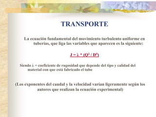 TRANSPORTE
    La ecuación fundamental del movimiento turbulento uniforme en
         tuberías, que liga las variables que aparecen es la siguiente:

                                J = λ * (Q2 / D5)

  Siendo λ = coeficiente de rugosidad que depende del tipo y calidad del
      material con que está fabricado el tubo


(Los exponentes del caudal y la velocidad varían ligeramente según los
           autores que realizan la ecuación experimental)
 