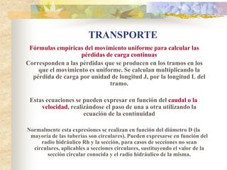 TRANSPORTE
 Fórmulas empíricas del movimiento uniforme para calcular las
                   pérdidas de carga continuas
Corresponden a las pérdidas que se producen en los tramos en los
    que el movimiento es uniforme. Se calculan multiplicando la
  pérdida de carga por unidad de longitud J, por la longitud L del
                              tramo.

 Estas ecuaciones se pueden expresar en función del caudal o la
     velocidad, realizándose el paso de una a otra utilizando la
                     ecuación de la continuidad

Normalmente esta expresiones se realizan en función del diámetro D (la
 mayoría de las tuberías son circulares). Pueden expresarse en función del
     radio hidráulico Rh y la sección, para casos de secciones no sean
  circulares, aplicables a secciones circulares, sustituyendo el valor de la
        sección circular conocida y el radio hidráulico de la misma.
 