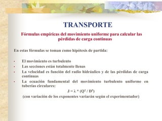 TRANSPORTE
    Fórmulas empíricas del movimiento uniforme para calcular las
                     pérdidas de carga continuas

En estas fórmulas se toman como hipótesis de partida:

•   El movimiento es turbulento
•   Las secciones están totalmente llenas
•   La velocidad es función del radio hidráulico y de las pérdidas de carga
    continuas
•   La ecuación fundamental del movimiento turbulento uniforme en
    tuberías circulares:
                               J = λ * (Q2 / D5)
     (con variación de los exponentes variarán según el experimentador)
 