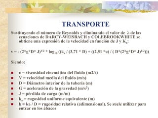 TRANSPORTE
Sustituyendo el número de Reynolds y eliminando el valor de λ de las
    ecuaciones de DARCY-WEISBACH y COLEBROOKWHITE se
    obtiene una expresión de la velocidad en función de J y Ka:

v = - (2*g*D* J)1/2 * log10 ((ka / (3,71 * D) + ((2,51 *υ) / ( D*(2*g*D* J)1/2)))

Siendo:

   υ = viscosidad cinemática del fluido (m2/s)
   V = velocidad media del fluido (m/s)
   D = Diámetro interior de la tubería (m)
   G = aceleración de la gravedad (m/s2)
   J = pérdida de carga (m/m)
   ka = rugosidad uniforme equivalente (m)
   k = ka / D = rugosidad relativa (adimensional). Se suele utilizar para
    entrar en los ábacos
 