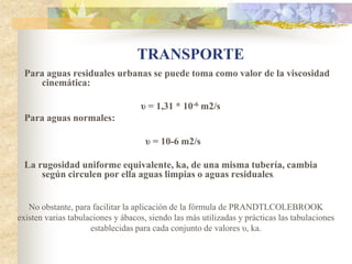 TRANSPORTE
 Para aguas residuales urbanas se puede toma como valor de la viscosidad
    cinemática:

                                   υ = 1,31 * 10-6 m2/s
 Para aguas normales:

                                     υ = 10-6 m2/s

 La rugosidad uniforme equivalente, ka, de una misma tubería, cambia
     según circulen por ella aguas limpias o aguas residuales.


   No obstante, para facilitar la aplicación de la fórmula de PRANDTLCOLEBROOK
existen varias tabulaciones y ábacos, siendo las más utilizadas y prácticas las tabulaciones
                     establecidas para cada conjunto de valores υ, ka.
 