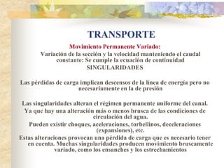 TRANSPORTE
                 Movimiento Permanente Variado:
       Variación de la sección y la velocidad manteniendo el caudal
            constante: Se cumple la ecuación de continuidad
                         SINGULARIDADES

Las pérdidas de carga implican descensos de la línea de energía pero no
                     necesariamente en la de presión

 Las singularidades alteran el régimen permanente uniforme del canal.
  Ya que hay una alteración más o menos brusca de las condiciones de
                            circulación del agua.
   Pueden existir choques, aceleraciones, torbellinos, deceleraciones
                             (expansiones), etc.
Estas alteraciones provocan una pérdida de carga que es necesario tener
   en cuenta. Muchas singularidades producen movimiento bruscamente
              variado, como los ensanches y los estrechamientos
 