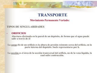 TRANSPORTE
                           Movimiento Permanente Variado:

TIPOS DE SINGULARIDADES

•       ORIFICIOS
        Abertura efectuada en la pared de un depósito, de forma que el agua puede
        salir a través de él .

    La carga (h) de un orificio es la altura de presión existente cerca del orificio, en la
                    parte interna del depósito. Suele representarse por h.

    La sección es el área de la sección transversal del orificio, no de la vena líquida, la
                                      cual sufre contracción.
 