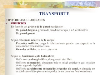 TRANSPORTE
TIPOS DE SINGULARIDADES
•  ORIFICIOS
   En función del grueso de la pared pueden ser:
       De pared delgada, grueso de pared menor que 4 ó 5 centímetros
       De pared gruesa

    Según el tamaño relativo de la carga:
        Pequeños orificios, carga h relativamente grande con respecto a la
        dimensión vertical del orificio
        Grandes orificios, en caso contrario

    Según su funcionamiento hidráulico:
        Orificios con desagüe libre, desaguan al aire libre
        Orificios sumergidos, desaguan bajo el nivel estático o casi estático
        de un segundo depósito
        Orificios parcialmente sumergidos seguidos de canal, el desagüe no
        es totalmente libre por estar seguidos de un canal en funcionamiento
 